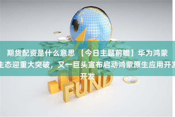 期货配资是什么意思 【今日主题前瞻】华为鸿蒙生态迎重大突破，又一巨头宣布启动鸿蒙原生应用开发