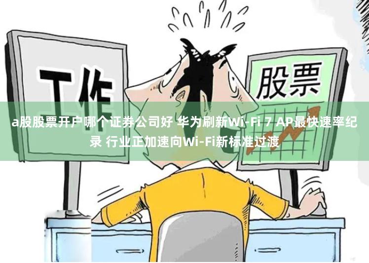 a股股票开户哪个证券公司好 华为刷新Wi-Fi 7 AP最快速率纪录 行业正加速向Wi-Fi新标准过渡