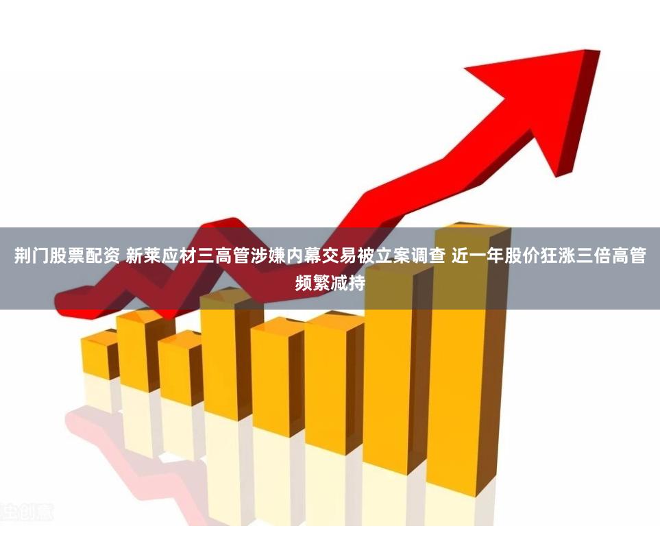 荆门股票配资 新莱应材三高管涉嫌内幕交易被立案调查 近一年股价狂涨三倍高管频繁减持