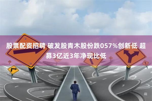 股票配资招聘 破发股青木股份跌057%创新低 超募3亿近3年净现比低