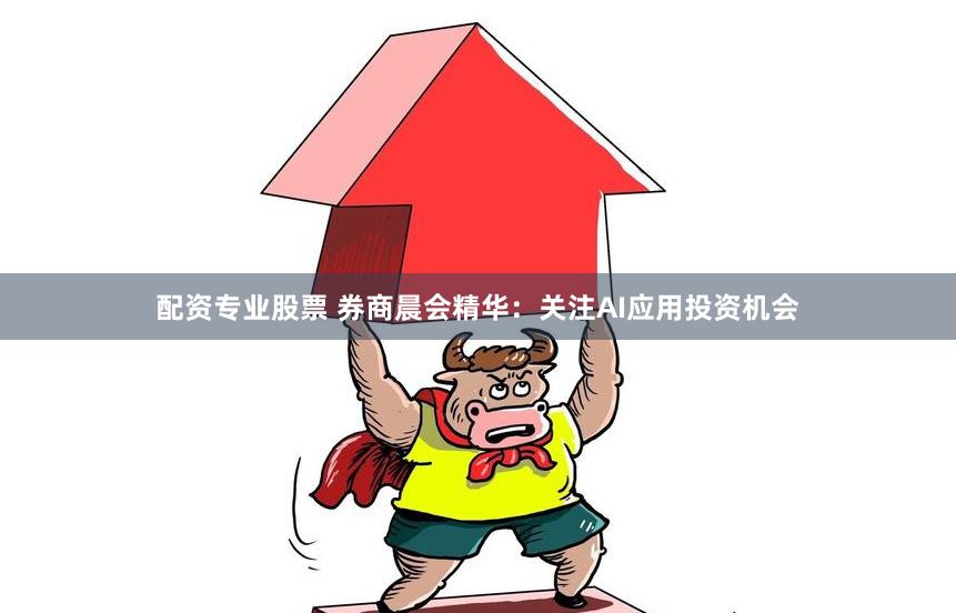 配资专业股票 券商晨会精华：关注AI应用投资机会