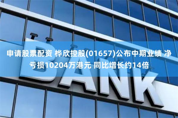 申请股票配资 桦欣控股(01657)公布中期业绩 净亏损10204万港元 同比增长约14倍