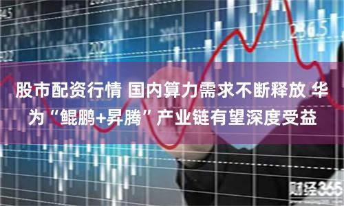 股市配资行情 国内算力需求不断释放 华为“鲲鹏+昇腾”产业链有望深度受益