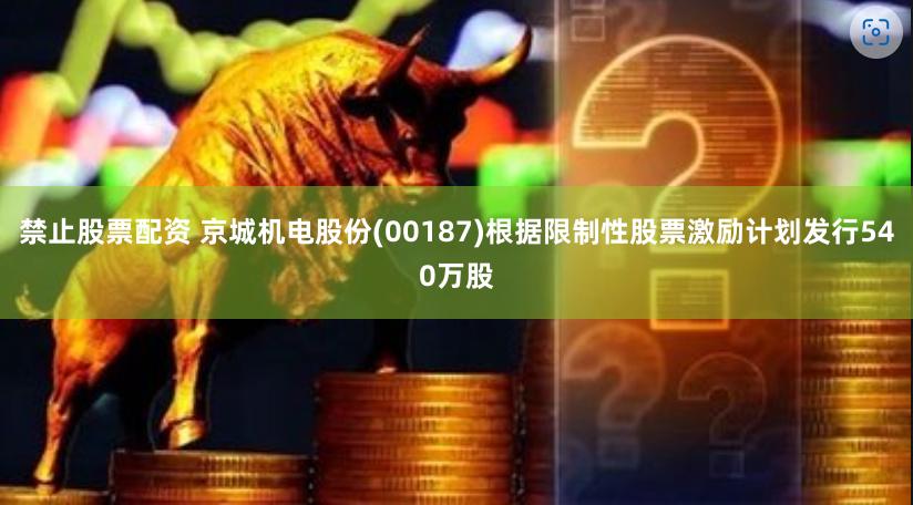 禁止股票配资 京城机电股份(00187)根据限制性股票激励计划发行540万股