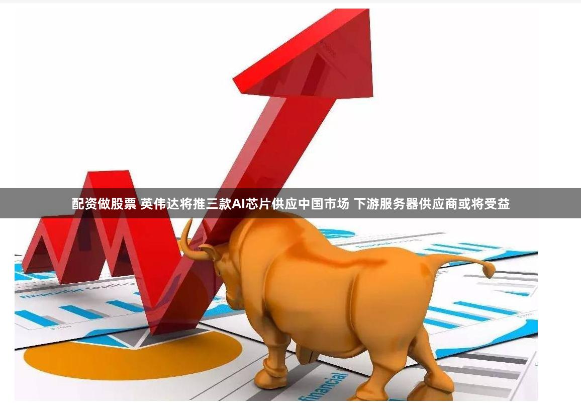 配资做股票 英伟达将推三款AI芯片供应中国市场 下游服务器供应商或将受益