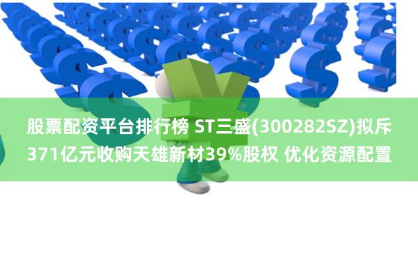 股票配资平台排行榜 ST三盛(300282SZ)拟斥371亿元收购天雄新材39%股权 优化资源配置