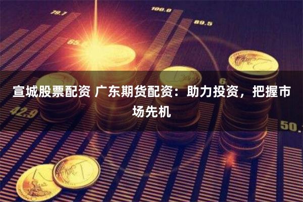 宣城股票配资 广东期货配资：助力投资，把握市场先机