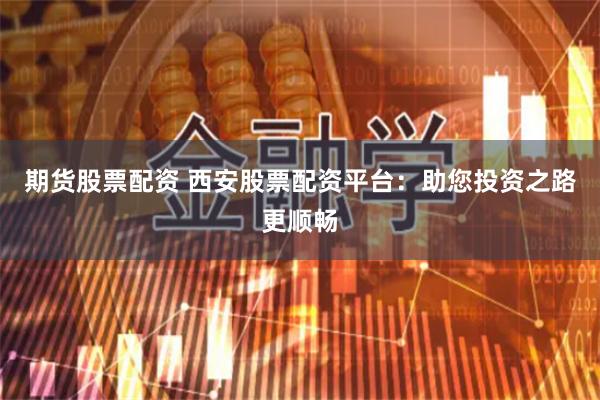 期货股票配资 西安股票配资平台：助您投资之路更顺畅