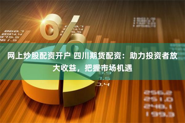 网上炒股配资开户 四川期货配资：助力投资者放大收益，把握市场机遇
