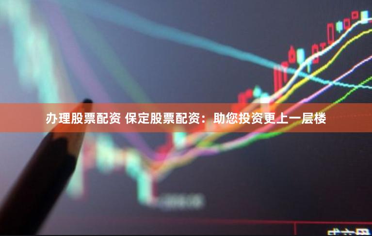 办理股票配资 保定股票配资：助您投资更上一层楼
