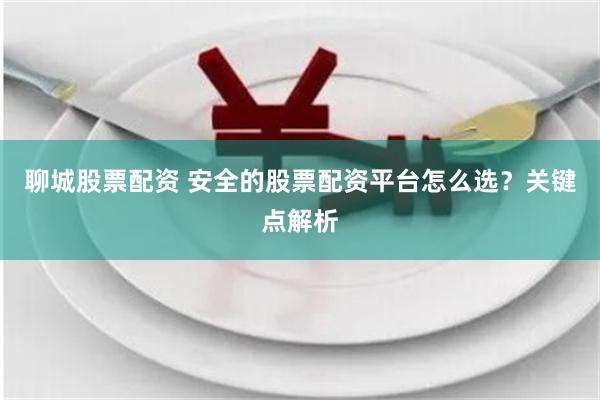 聊城股票配资 安全的股票配资平台怎么选？关键点解析