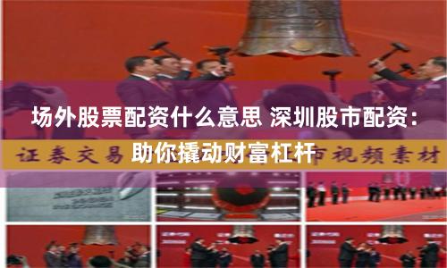 场外股票配资什么意思 深圳股市配资：助你撬动财富杠杆
