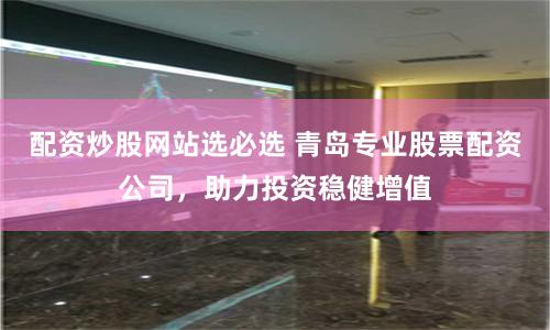 配资炒股网站选必选 青岛专业股票配资公司，助力投资稳健增值