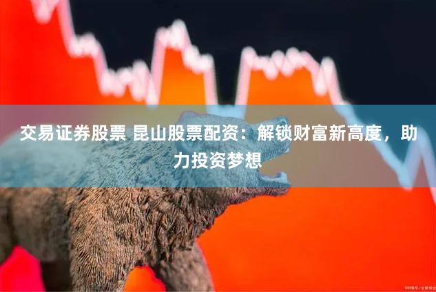交易证券股票 昆山股票配资：解锁财富新高度，助力投资梦想