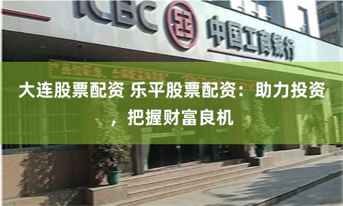 大连股票配资 乐平股票配资：助力投资，把握财富良机