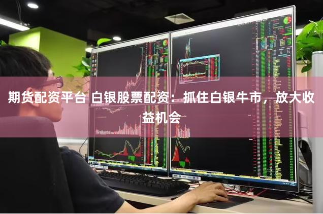 期货配资平台 白银股票配资：抓住白银牛市，放大收益机会