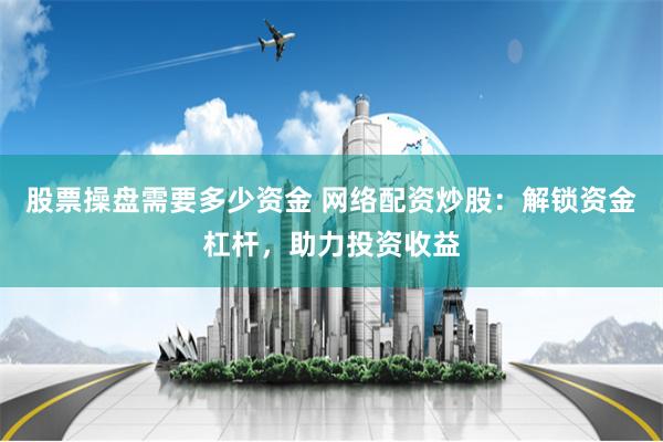 股票操盘需要多少资金 网络配资炒股：解锁资金杠杆，助力投资收益