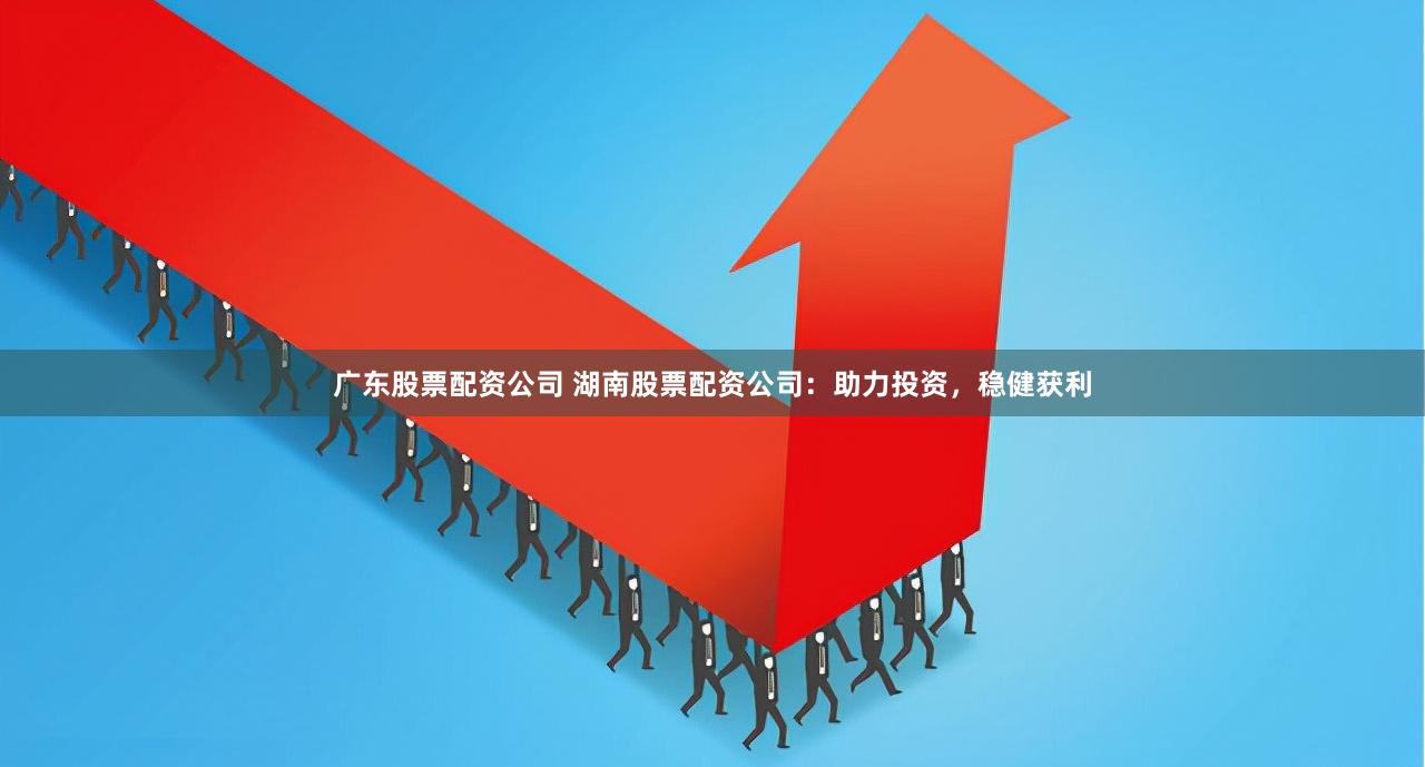 广东股票配资公司 湖南股票配资公司：助力投资，稳健获利