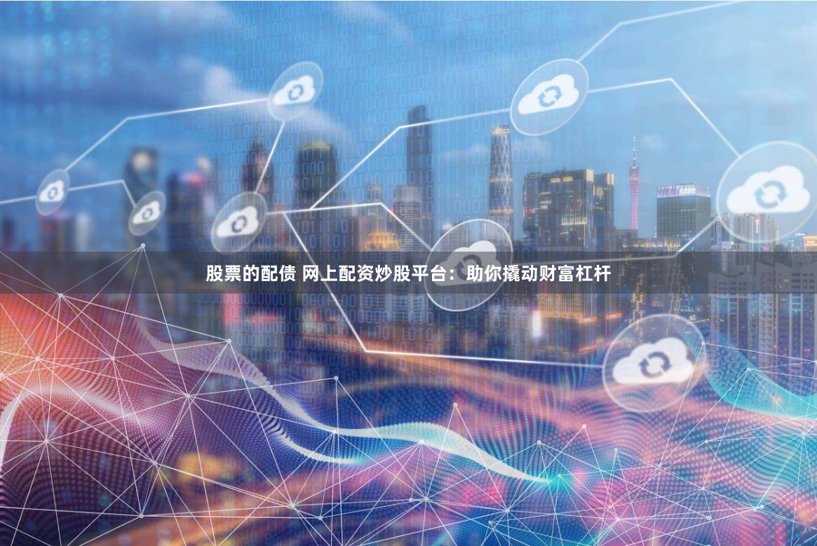 股票的配债 网上配资炒股平台：助你撬动财富杠杆