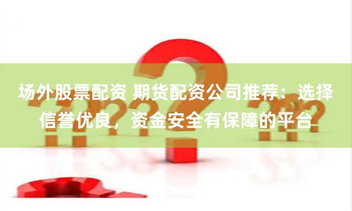 场外股票配资 期货配资公司推荐：选择信誉优良，资金安全有保障的平台