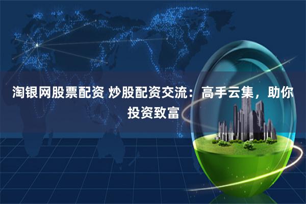 淘银网股票配资 炒股配资交流：高手云集，助你投资致富