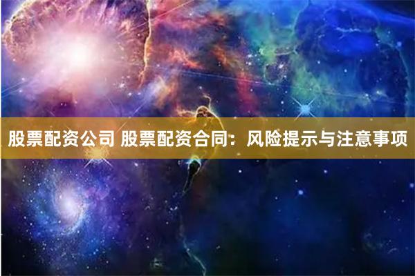 股票配资公司 股票配资合同：风险提示与注意事项