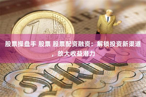 股票操盘手 股票 股票配资融资：解锁投资新渠道，放大收益潜力
