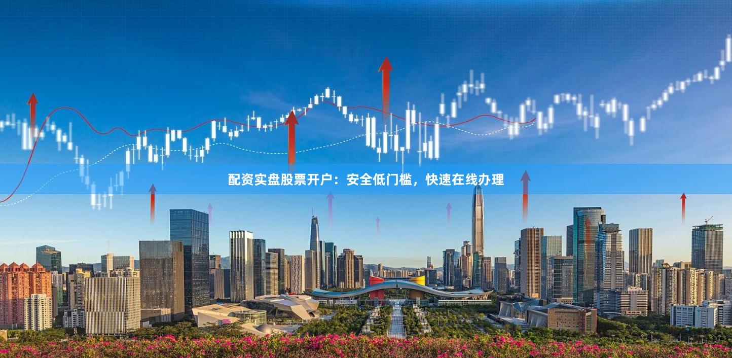 配资实盘股票开户：安全低门槛，快速在线办理