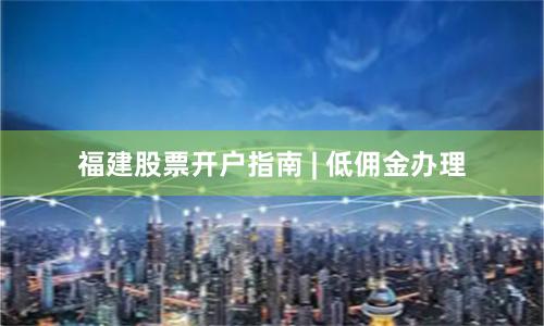 福建股票开户指南 | 低佣金办理