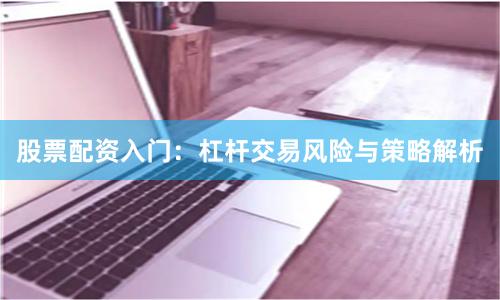 股票配资入门：杠杆交易风险与策略解析